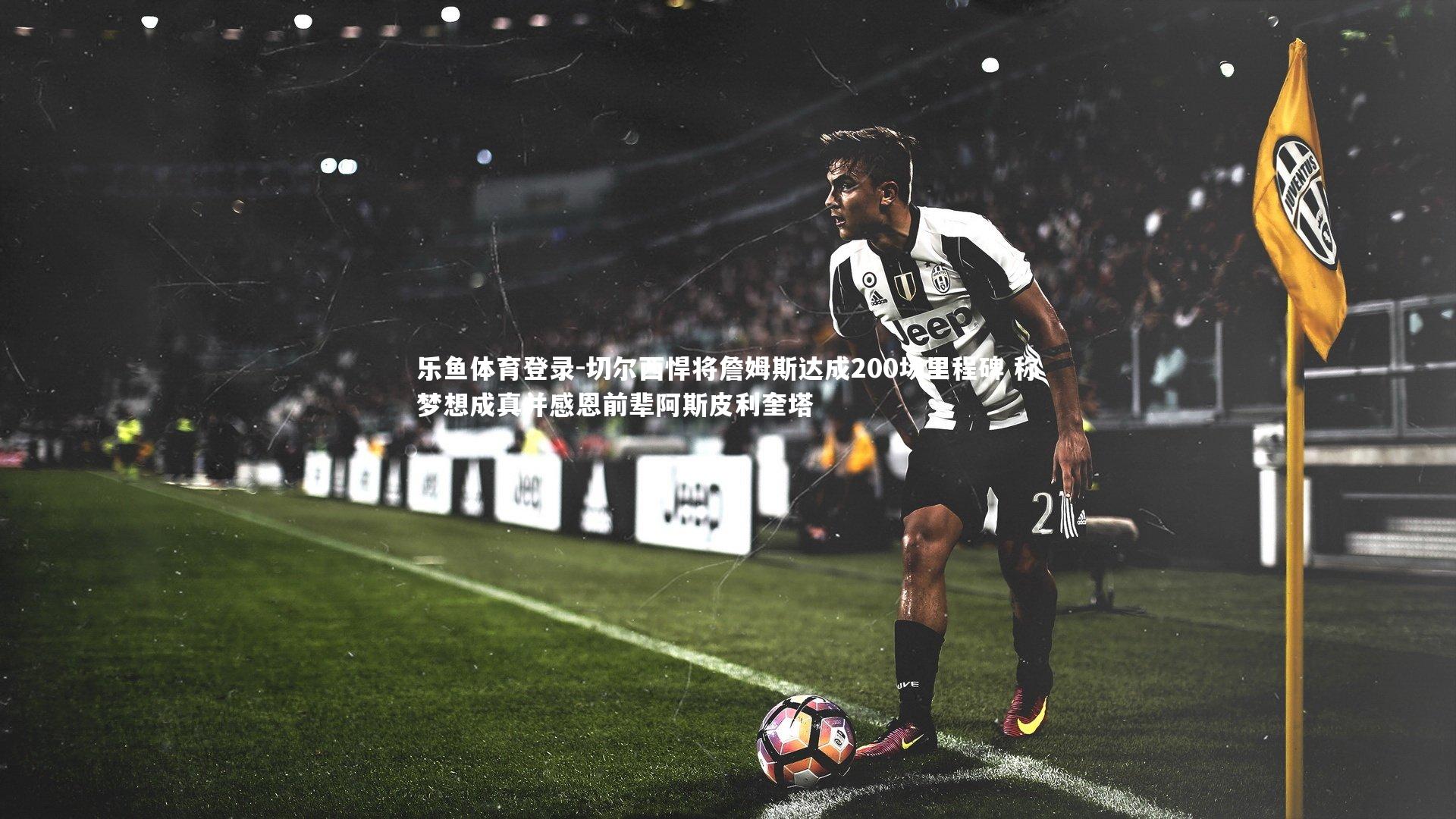 切尔西悍将詹姆斯达成200场里程碑 称梦想成真并感恩前辈阿斯皮利奎塔